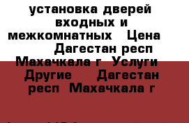 установка дверей входных и межкомнатных › Цена ­ 1 500 - Дагестан респ., Махачкала г. Услуги » Другие   . Дагестан респ.,Махачкала г.